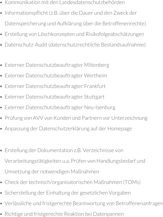 •	Externer Datenschutzbeauftragter Miltenberg •	Externer Datenschutzbeauftragter Wertheim •	Externer Datenschutzbeauftragter Frankfurt •	Externer Datenschutzbeauftragter Stuttgart •	Externer Datenschutzbeauftragter Neu-Isenburg •	Prüfung von AVV von Kunden und Partnern vor Unterzeichnung •	Anpassung der Datenschutzerklärung auf der Homepage •	Erstellung der Dokumentation z.B. Verzeichnisse von Verarbeitungstätigkeiten u.a. Prüfen von Handlungsbedarf und Umsetzung der notwendigen Maßnahmen •	Check der technisch/organisatorischen Maßnahmen (TOMs) •	Sicherstellung der Einhaltung der gesetzlichen Vorgaben •	Verlässliche und fristgerechte Beantwortung von Betroffenenanfragen •	Richtige und fristgerechte Reaktion bei Datenpannen •	Kommunikation mit den Landesdatenschutzbehörden •	Informationspﬂicht (z.B. über die Dauer und den Zweck der Datenspeicherung und Aufklärung über die Betroffenenrechte) •	Erstellung von Löschkonzepten und Risikofolgeabschätzungen •	Datenschutz-Audit (datenschutzrechtliche Bestandsaufnahme)
